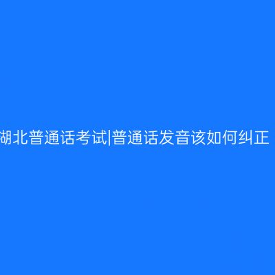 湖北普通话考试|普通话发音该如何纠正